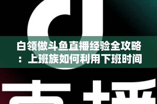 白领做斗鱼直播经验全攻略：上班族如何利用下班时间打造高人气直播间？