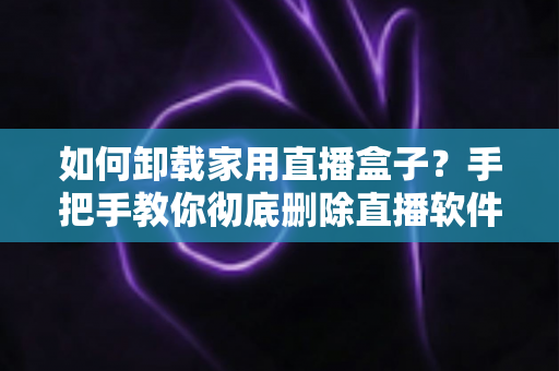 如何卸载家用直播盒子?手把手教你彻底删除直播软件的完整实用指南 如何卸载家用直播盒子?手把手教你彻底删除直播软件的完整实用指南