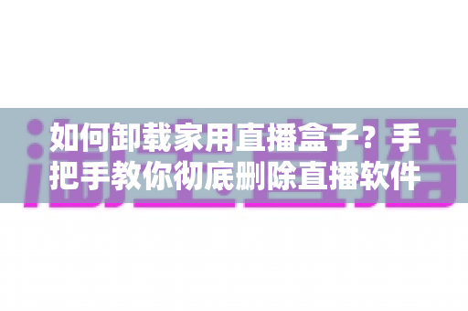 如何卸载家用直播盒子？手把手教你彻底删除直播软件的完整实用指南
