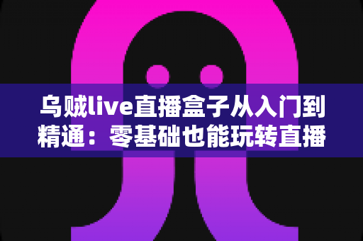 乌贼live直播盒子从入门到精通：零基础也能玩转直播的全能实战指南