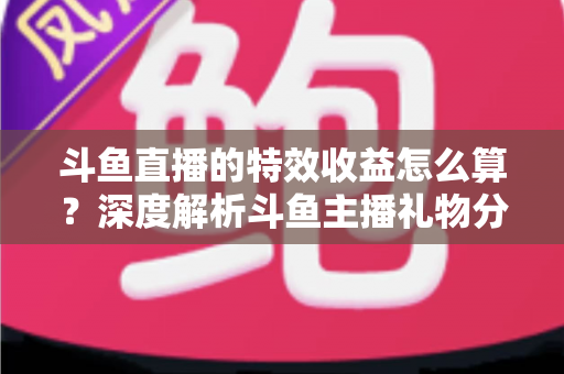 斗鱼直播的特效收益怎么算?深度解析斗鱼主播礼物分成规则、计算公式与提现全流程 斗鱼直播的特效收益怎么算?深度解析斗鱼主播礼物分成规则、计算公式与提现全流程
