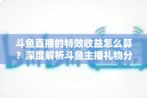 斗鱼直播的特效收益怎么算?深度解析斗鱼主播礼物分成规则、计算公式与提现全流程 斗鱼直播的特效收益怎么算?深度解析斗鱼主播礼物分成规则、计算公式与提现全流程