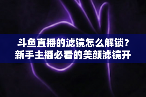 斗鱼直播的滤镜怎么解锁?新手主播必看的美颜滤镜开启与使用全攻略 斗鱼直播的滤镜怎么解锁?新手主播必看的美颜滤镜开启与使用全攻略