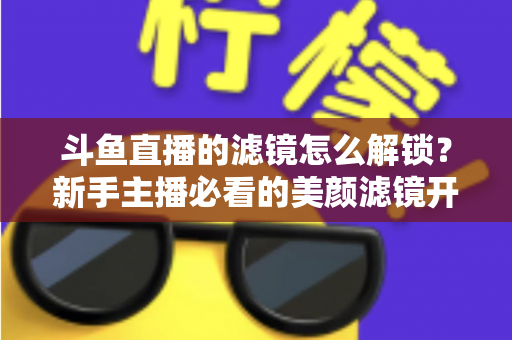 斗鱼直播的滤镜怎么解锁?新手主播必看的美颜滤镜开启与使用全攻略 斗鱼直播的滤镜怎么解锁?新手主播必看的美颜滤镜开启与使用全攻略