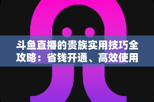 斗鱼直播的贵族实用技巧全攻略:省钱开通、高效使用与避坑一站式指南 斗鱼直播的贵族实用技巧全攻略:省钱开通、高效使用与避坑一站式指南