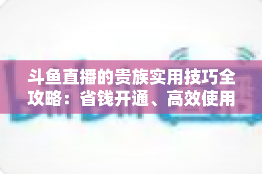 斗鱼直播的贵族实用技巧全攻略:省钱开通、高效使用与避坑一站式指南 斗鱼直播的贵族实用技巧全攻略:省钱开通、高效使用与避坑一站式指南