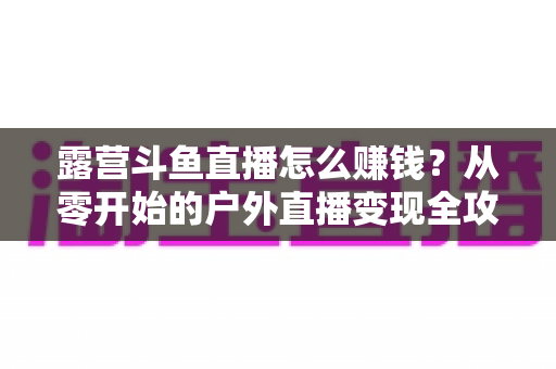 露营斗鱼直播怎么赚钱?从零开始的户外直播变现全攻略 露营斗鱼直播怎么赚钱?从零开始的户外直播变现全攻略