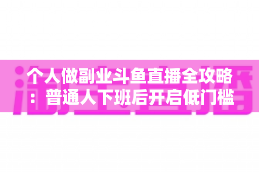 个人做副业斗鱼直播全攻略：普通人下班后开启低门槛增收新赛道