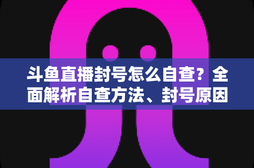 斗鱼直播封号怎么自查？全面解析自查方法、封号原因与申诉恢复指南