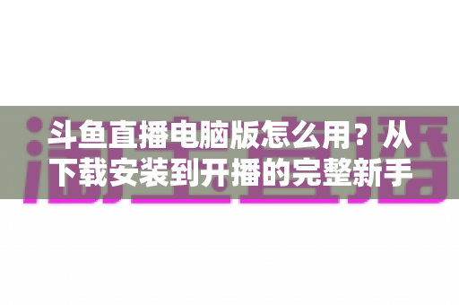 斗鱼直播电脑版怎么用?从下载安装到开播的完整新手指南 斗鱼直播电脑版怎么用?从下载安装到开播的完整新手指南