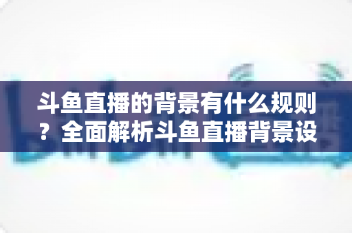 斗鱼直播的背景有什么规则？全面解析斗鱼直播背景设置规范与注意事项指南