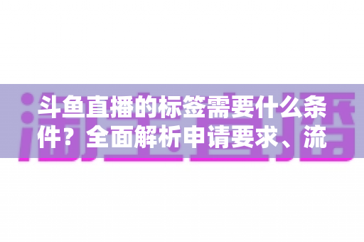 斗鱼直播的标签需要什么条件？全面解析申请要求、流程与实用技巧