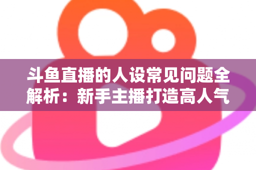 斗鱼直播的人设常见问题全解析:新手主播打造高人气人设的实战指南 斗鱼直播的人设常见问题全解析:新手主播打造高人气人设的实战指南