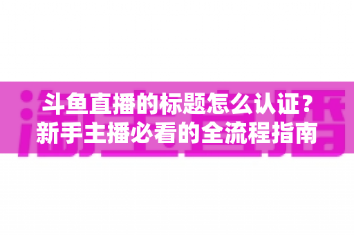 斗鱼直播的标题怎么认证？新手主播必看的全流程指南与实用技巧