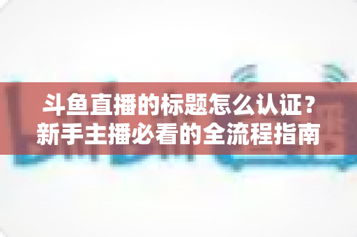 斗鱼直播的标题怎么认证？新手主播必看的全流程指南与实用技巧