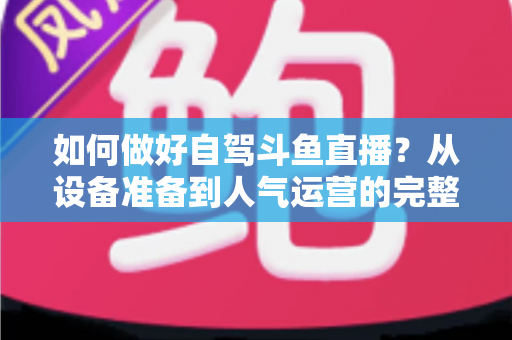 如何做好自驾斗鱼直播?从设备准备到人气运营的完整实战指南 如何做好自驾斗鱼直播?从设备准备到人气运营的完整实战指南