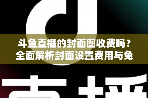 斗鱼直播的封面图收费吗？全面解析封面设置费用与免费优化技巧