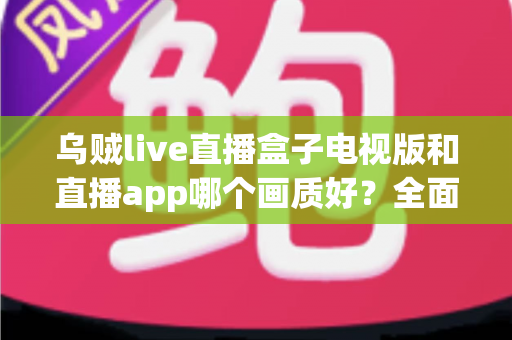 乌贼live直播盒子电视版和直播app哪个画质好?全面对比与实用选择指南 乌贼live直播盒子电视版和直播app哪个画质好?全面对比与实用选择指南