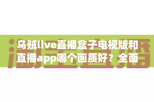 乌贼live直播盒子电视版和直播app哪个画质好？全面对比与实用选择指南