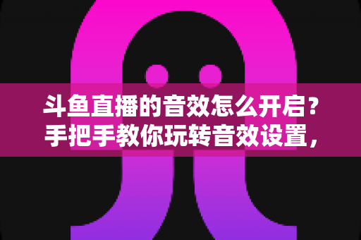 斗鱼直播的音效怎么开启？手把手教你玩转音效设置，打造沉浸式观看与直播体验