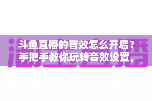 斗鱼直播的音效怎么开启？手把手教你玩转音效设置，打造沉浸式观看与直播体验