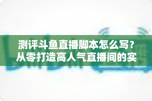 测评斗鱼直播脚本怎么写？从零打造高人气直播间的实战指南