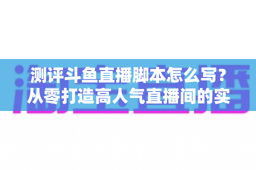 测评斗鱼直播脚本怎么写？从零打造高人气直播间的实战指南