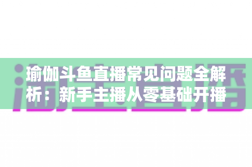 瑜伽斗鱼直播常见问题全解析：新手主播从零基础开播到吸粉涨流量的实战指南