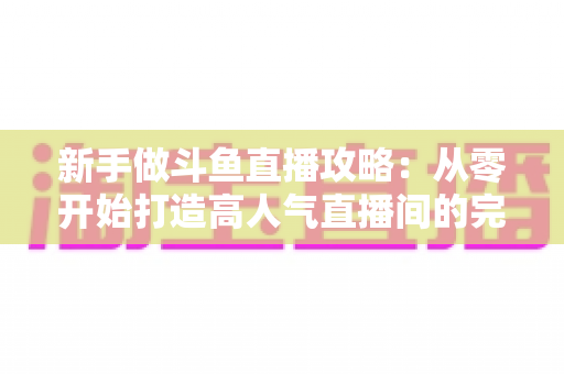 新手做斗鱼直播攻略:从零开始打造高人气直播间的完整指南 新手做斗鱼直播攻略:从零开始打造高人气直播间的完整指南