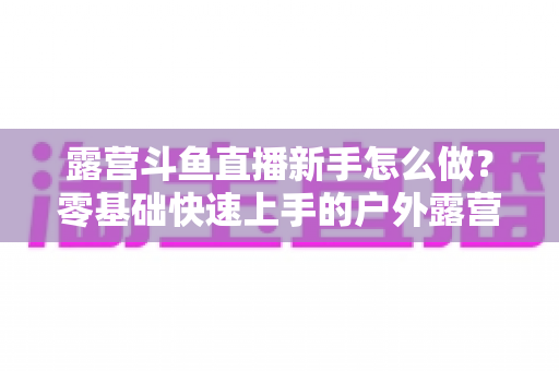 露营斗鱼直播新手怎么做?零基础快速上手的户外露营直播全攻略 露营斗鱼直播新手怎么做?零基础快速上手的户外露营直播全攻略