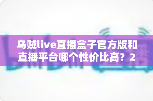 乌贼live直播盒子官方版和直播平台哪个性价比高？2025年观看直播省钱避坑全攻略