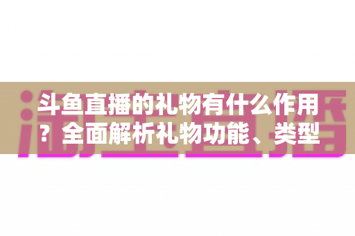 斗鱼直播的礼物有什么作用?全面解析礼物功能、类型与价值的实用指南 斗鱼直播的礼物有什么作用?全面解析礼物功能、类型与价值的实用指南