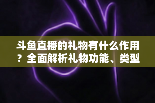 斗鱼直播的礼物有什么作用?全面解析礼物功能、类型与价值的实用指南 斗鱼直播的礼物有什么作用?全面解析礼物功能、类型与价值的实用指南
