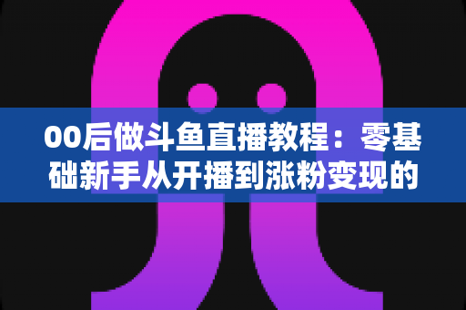00后做斗鱼直播教程:零基础新手从开播到涨粉变现的完整攻略 00后做斗鱼直播教程:零基础新手从开播到涨粉变现的完整攻略