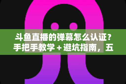 斗鱼直播的弹幕怎么认证?手把手教学+避坑指南,五分钟解锁弹幕畅聊权限 斗鱼直播的弹幕怎么认证?手把手教学+避坑指南,五分钟解锁弹幕畅聊权限