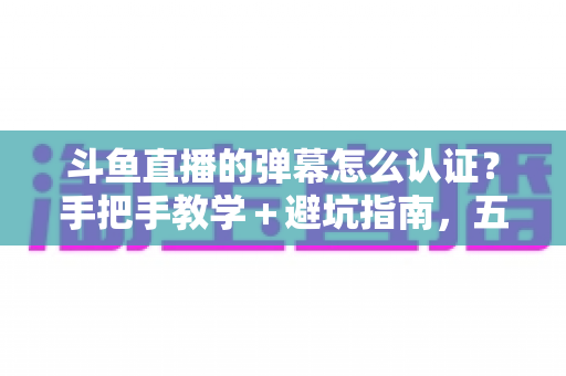 斗鱼直播的弹幕怎么认证？手把手教学＋避坑指南，五分钟解锁弹幕畅聊权限