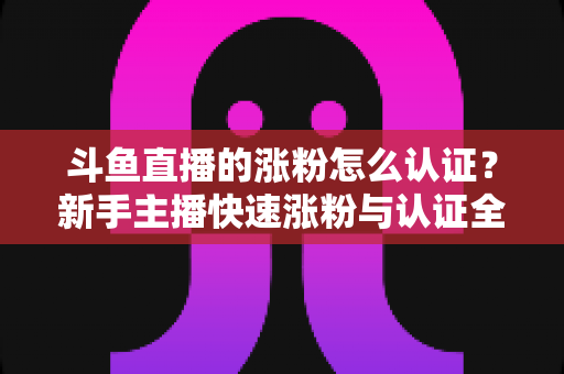 斗鱼直播的涨粉怎么认证？新手主播快速涨粉与认证全攻略