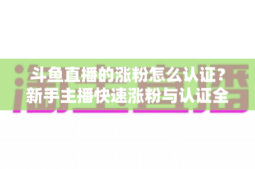 斗鱼直播的涨粉怎么认证？新手主播快速涨粉与认证全攻略
