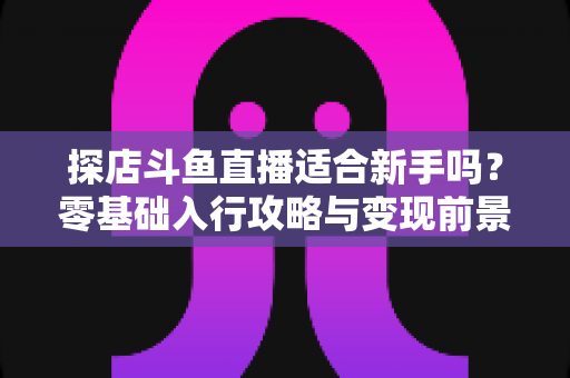 探店斗鱼直播适合新手吗?零基础入行攻略与变现前景全面解析 探店斗鱼直播适合新手吗?零基础入行攻略与变现前景全面解析