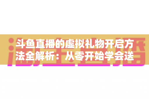 斗鱼直播的虚拟礼物开启方法全解析：从零开始学会送礼与充值的新手实用指南