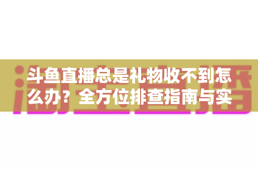 斗鱼直播总是礼物收不到怎么办？全方位排查指南与实用解决方案助您快速找回收益