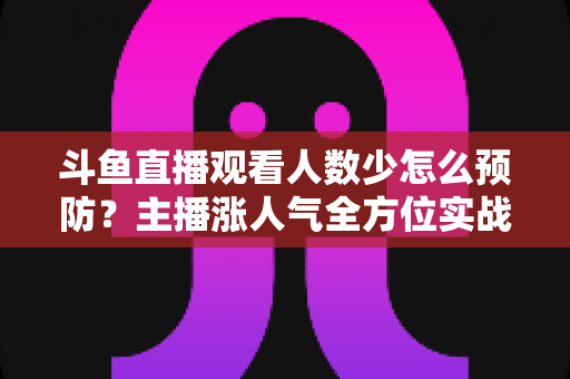 斗鱼直播观看人数少怎么预防？主播涨人气全方位实战指南