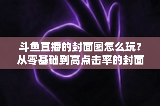 斗鱼直播的封面图怎么玩?从零基础到高点击率的封面优化全攻略 斗鱼直播的封面图怎么玩?从零基础到高点击率的封面优化全攻略