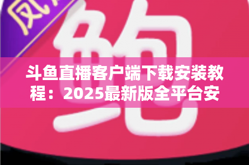 斗鱼直播客户端下载安装教程:2025最新版全平台安装指南,新手也能三分钟搞定 斗鱼直播客户端下载安装教程:2025最新版全平台安装指南,新手也能三分钟搞定