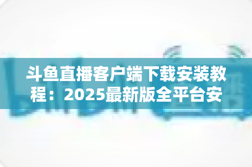 斗鱼直播客户端下载安装教程:2025最新版全平台安装指南,新手也能三分钟搞定 斗鱼直播客户端下载安装教程:2025最新版全平台安装指南,新手也能三分钟搞定