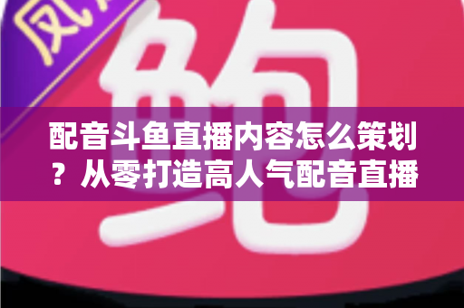 配音斗鱼直播内容怎么策划?从零打造高人气配音直播间的完整指南 配音斗鱼直播内容怎么策划?从零打造高人气配音直播间的完整指南