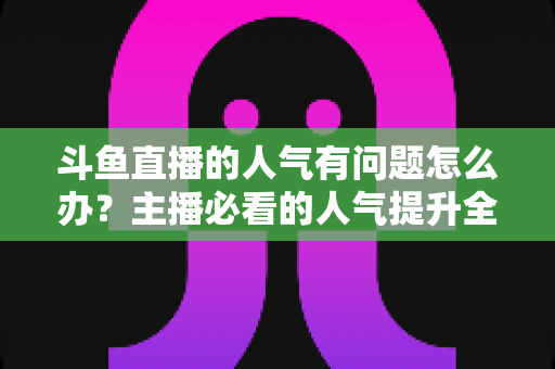 斗鱼直播的人气有问题怎么办?主播必看的人气提升全攻略 斗鱼直播的人气有问题怎么办?主播必看的人气提升全攻略
