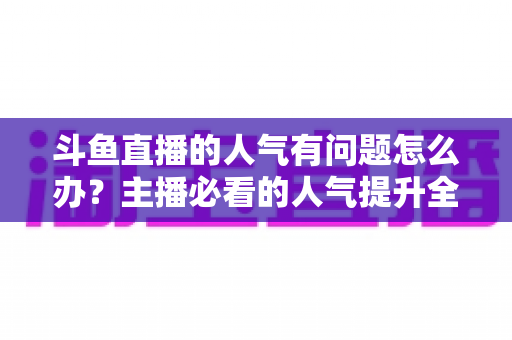 斗鱼直播的人气有问题怎么办?主播必看的人气提升全攻略 斗鱼直播的人气有问题怎么办?主播必看的人气提升全攻略