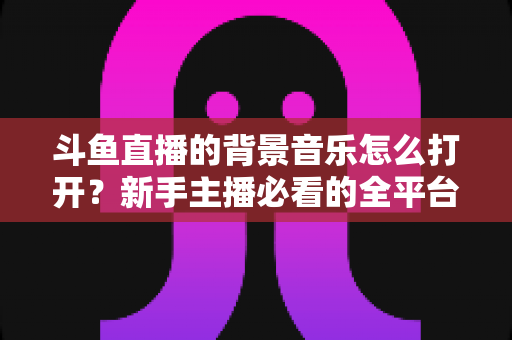 斗鱼直播的背景音乐怎么打开?新手主播必看的全平台开启教程与音效优化指南 斗鱼直播的背景音乐怎么打开?新手主播必看的全平台开启教程与音效优化指南