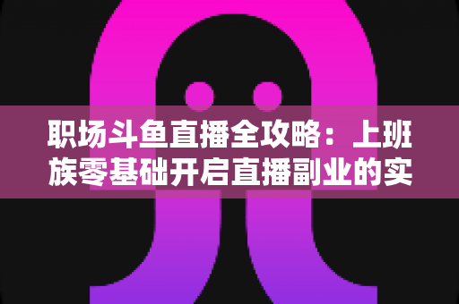 职场斗鱼直播全攻略:上班族零基础开启直播副业的实战指南 职场斗鱼直播全攻略:上班族零基础开启直播副业的实战指南